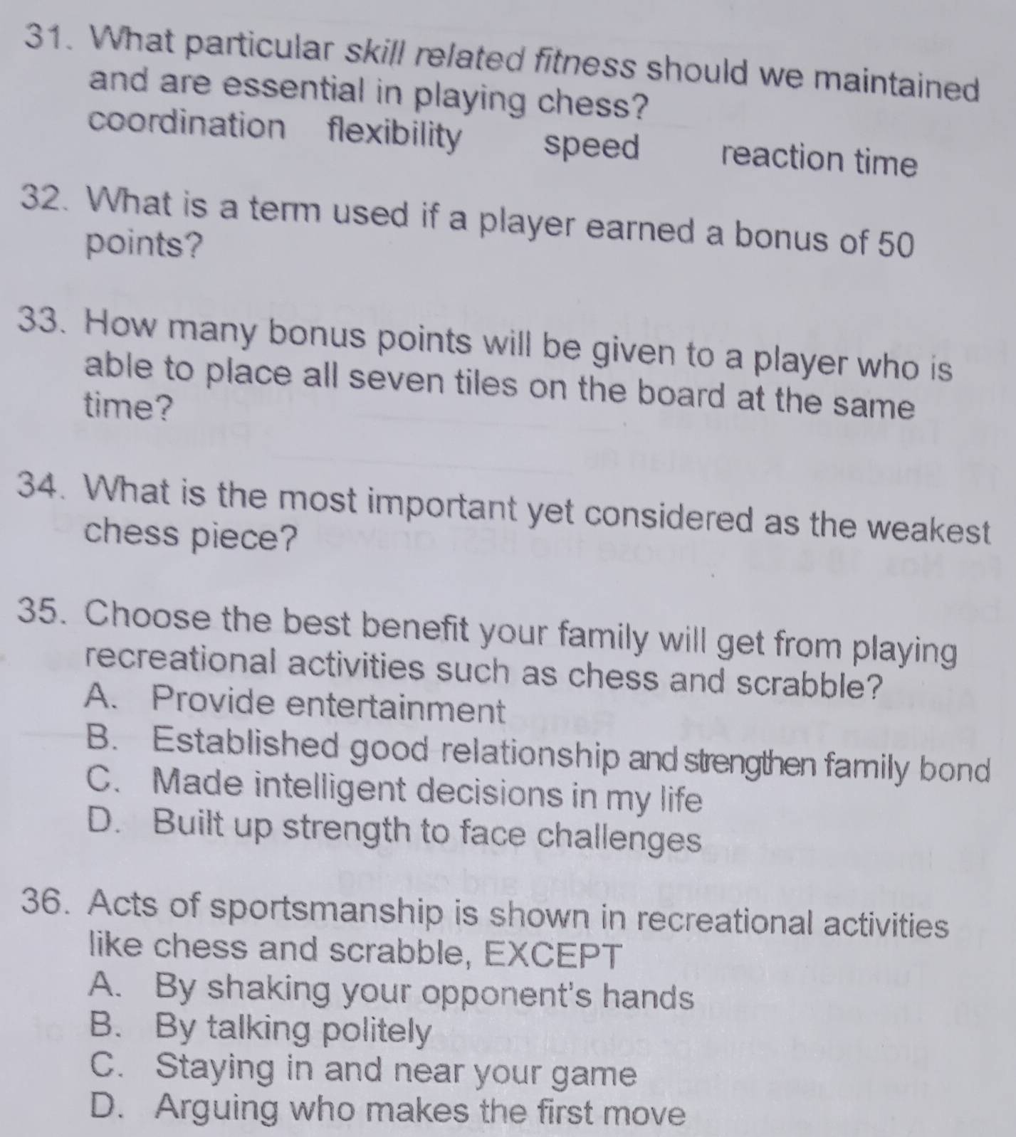 What particular skill related fitness should we maintained
and are essential in playing chess?
coordination flexibility reaction time
speed
32. What is a term used if a player earned a bonus of 50
points?
33. How many bonus points will be given to a player who is
able to place all seven tiles on the board at the same 
time?
34. What is the most important yet considered as the weakest
chess piece?
35. Choose the best benefit your family will get from playing
recreational activities such as chess and scrabble?
A. Provide entertainment
B. Established good relationship and strengthen family bond
C. Made intelligent decisions in my life
D. Built up strength to face challenges
36. Acts of sportsmanship is shown in recreational activities
like chess and scrabble, EXCEPT
A. By shaking your opponent's hands
B. By talking politely
C. Staying in and near your game
D. Arguing who makes the first move