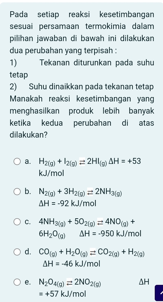 Pada setiap reaksi kesetimbangan
sesuai persamaan termokimia dalam
pilihan jawaban di bawah ini dilakukan
dua perubahan yang terpisah :
1) Tekanan diturunkan pada suhu
tetap
2) Suhu dinaikkan pada tekanan tetap
Manakah reaksi kesetimbangan yang
menghasilkan produk lebih banyak
ketika kedua perubahan di atas
dilakukan?
a. H_2(g)+I_2(g)leftharpoons 2HI_(g)Delta H=+53
kJ/mol
b. N_2(g)+3H_2(g)leftharpoons 2NH_3(g)
△ H=-92kJ/mol
C. 4NH_3(g)+5O_2(g)leftharpoons 4NO_(g)+
6H_2O_(g) △ H=-950kJ/mol
d. CO_(g)+H_2O_(g)leftharpoons CO_2(g)+H_2(g)
△ H=-46kJ/mol
e. N_2O_4(g)leftharpoons 2NO_2(g) △ H
=+57kJ/mol