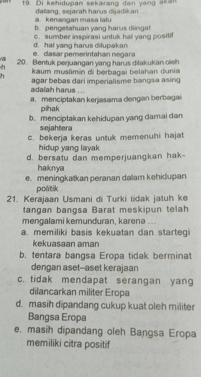 yan 19. Di kehidupan sekarang dan yang akan
datang, sejarah harus dijadikan ...
a. kenangan masa lalu
b. pengetahuan yang harus diingat
c. sumber inspirasi untuk hal yang positif
d. hal yang harus dilupakan
e. dasar pemerintahan negara
/a 20. Bentuk perjuangan yang harus dilakukan oleh
h
kaum muslimin di berbagai belahan dunia
h
agar bebas dari imperialisme bangsa asing
adalah harus ...
a. menciptakan kerjasama dengan berbagai
pihak
b. menciptakan kehidupan yang damai dan
sejahtera
c. bekerja keras untuk memenuhi hajat
hidup yang layak
d. bersatu dan memperjuangkan hak-
haknya
e. meningkatkan peranan dalam kehidupan
politik
21. Kerajaan Usmani di Turki tidak jatuh ke
tangan bangsa Barat meskipun telah
mengalami kemunduran, karena ...
a. memiliki basis kekuatan dan startegi
kekuasaan aman
b. tentara bangsa Eropa tidak berminat
dengan aset--aset kerajaan
c. tidak mendapat serangan yang
dilancarkan militer Eropa
d. masih dipandang cukup kuat oleh militer
Bangsa Eropa
e. masih dipandang oleh Bangsa Eropa
memiliki citra positif