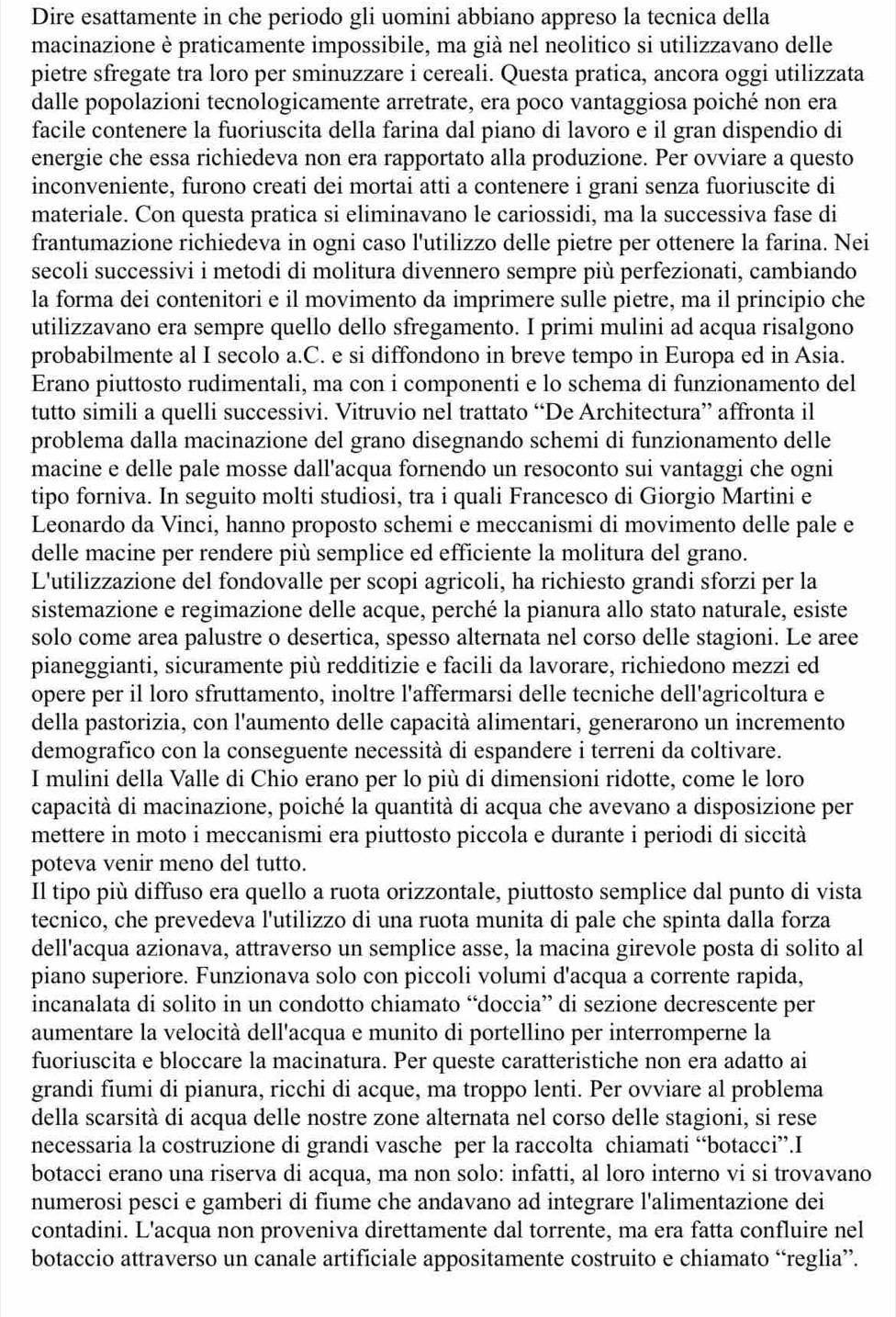 Dire esattamente in che periodo gli uomini abbiano appreso la tecnica della
macinazione è praticamente impossibile, ma già nel neolitico si utilizzavano delle
pietre sfregate tra loro per sminuzzare i cereali. Questa pratica, ancora oggi utilizzata
dalle popolazioni tecnologicamente arretrate, era poco vantaggiosa poiché non era
facile contenere la fuoriuscita della farina dal piano di lavoro e il gran dispendio di
energie che essa richiedeva non era rapportato alla produzione. Per ovviare a questo
inconveniente, furono creati dei mortai atti a contenere i grani senza fuoriuscite di
materiale. Con questa pratica si eliminavano le cariossidi, ma la successiva fase di
frantumazione richiedeva in ogni caso l'utilizzo delle pietre per ottenere la farina. Nei
secoli successivi i metodi di molitura divennero sempre più perfezionati, cambiando
la forma dei contenitori e il movimento da imprimere sulle pietre, ma il principio che
utilizzavano era sempre quello dello sfregamento. I primi mulini ad acqua risalgono
probabilmente al I secolo a.C. e si diffondono in breve tempo in Europa ed in Asia.
Erano piuttosto rudimentali, ma con i componenti e lo schema di funzionamento del
tutto simili a quelli successivi. Vitruvio nel trattato “De Architectura” affronta il
problema dalla macinazione del grano disegnando schemi di funzionamento delle
macine e delle pale mosse dall'acqua fornendo un resoconto sui vantaggi che ogni
tipo forniva. In seguito molti studiosi, tra i quali Francesco di Giorgio Martini e
Leonardo da Vinci, hanno proposto schemi e meccanismi di movimento delle pale e
delle macine per rendere più semplice ed efficiente la molitura del grano.
L'utilizzazione del fondovalle per scopi agricoli, ha richiesto grandi sforzi per la
sistemazione e regimazione delle acque, perché la pianura allo stato naturale, esiste
solo come area palustre o desertica, spesso alternata nel corso delle stagioni. Le aree
pianeggianti, sicuramente più redditizie e facili da lavorare, richiedono mezzi ed
opere per il loro sfruttamento, inoltre l'affermarsi delle tecniche dell'agricoltura e
della pastorizia, con l'aumento delle capacità alimentari, generarono un incremento
demografico con la conseguente necessità di espandere i terreni da coltivare.
I mulini della Valle di Chio erano per lo più di dimensioni ridotte, come le loro
capacità di macinazione, poiché la quantità di acqua che avevano a disposizione per
mettere in moto i meccanismi era piuttosto piccola e durante i periodi di siccità
poteva venir meno del tutto.
Il tipo più diffuso era quello a ruota orizzontale, piuttosto semplice dal punto di vista
tecnico, che prevedeva l'utilizzo di una ruota munita di pale che spinta dalla forza
dell'acqua azionava, attraverso un semplice asse, la macina girevole posta di solito al
piano superiore. Funzionava solo con piccoli volumi d'acqua a corrente rapida,
incanalata di solito in un condotto chiamato “doccia” di sezione decrescente per
aumentare la velocità dell'acqua e munito di portellino per interromperne la
fuoriuscita e bloccare la macinatura. Per queste caratteristiche non era adatto ai
grandi fiumi di pianura, ricchi di acque, ma troppo lenti. Per ovviare al problema
della scarsità di acqua delle nostre zone alternata nel corso delle stagioni, si rese
necessaria la costruzione di grandi vasche per la raccolta chiamati “botacci”.I
botacci erano una riserva di acqua, ma non solo: infatti, al loro interno vi si trovavano
numerosi pesci e gamberi di fiume che andavano ad integrare l'alimentazione dei
contadini. L'acqua non proveniva direttamente dal torrente, ma era fatta confluire nel
botaccio attraverso un canale artificiale appositamente costruito e chiamato “reglia”.