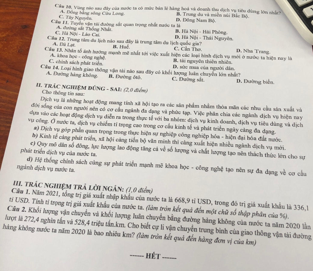 Vùng nào sau đây của nước ta có mức bán lẻ hàng hoá và doanh thụ dịch vụ tiêu dùng lớn nhất?
A. Đồng bằng sông Cửu Long. B. Trung du và miền núi Bắc Bộ.
C. Tây Nguyên. D. Đông Nam Bộ.
Câu 11. Tuyến vận tải đường sắt quan trọng nhất nước ta là
A. đường sắt Thống Nhất. B. Hà Nội - Hải Phòng.
C. Hà Nội - Lào Cai. D. Hà Nội - Thái Nguyên.
Câu 12. Trung tâm du lịch nào sau đây là trung tâm du lịch quốc gia?
B. Huế.
A. Đà Lạt. C. Cần Thơ. D. Nha Trang.
Câu 13. Nhân tố ảnh hưởng mạnh mẽ nhất tới việc xuất hiện các loại hình dịch vụ mới ở nước ta hiện nay là
A. khoa học - công nghệ. B. tài nguyên thiên nhiên.
C. chính sách phát triển. D. sức mua của người dân.
Câu 14. Loại hình giao thông vận tải nào sau đây có khối lượng luân chuyển lớn nhất?
A. Đường hàng không. B. Đường ôtô. C. Đường sắt. D. Đường biển.
II. TRÁC NGHIỆM ĐÚNG - SAI: (2,0 điểm)
Cho thông tin sau:
Dịch vụ là những hoạt động mang tính xã hội tạo ra các sản phẩm nhằm thỏa mãn các nhu cầu sản xuất và
đời sống của con người nên có cơ cấu ngành đa dạng và phức tạp. Việc phân chia các ngành dịch vụ hiện nay
dựa vào các hoạt động dịch vụ diễn ra trong thực tế với ba nhóm: dịch vụ kinh doanh, dịch vụ tiêu dùng và dịch
vụ công. Ở nước ta, dịch vụ chiếm tỉ trọng cao trong cơ cấu kinh tế và phát triển ngày càng đa dạng.
a) Dịch vụ góp phần quan trọng trong thực hiện sự nghiệp công nghiệp hóa - hiện đại hóa đất nước.
b) Kinh tế càng phát triển, xã hội càng tiến bộ văn minh thì càng xuất hiện nhiều ngành dịch vụ mới.
c) Quy mô dân số đông, lực lượng lao động tăng cả về số lượng và chất lượng tạo nên thách thức lớn cho sự
phát triển dịch vụ của nước ta.
d) Hệ thống chính sách cùng sự phát triển mạnh mẽ khoa học - công nghệ tạo nên sự đa dạng về cơ cấu
ngành dịch vụ nước ta.
III. TRÁC NGHIỆM TRẢ LỜI NGẢN: (1,0 điểm)
Câu 1. Năm 2021, tổng trị giá xuất nhập khẩu của nước ta là 668,9 tỉ USD, trong đó trị giá xuất khẩu là 336,l
ti USD. Tính tỉ trọng trị giá xuất khẩu của nước ta. (làm tròn kết quả đến một chữ số thập phân của %).
Câu 2. Khối lượng vận chuyển và khối lượng luân chuyển bằng đường hàng không của nước ta năm 2020 lần
lượt là 272,4 nghìn tấn và 528,4 triệu tấn.km. Cho biết cự li vận chuyền trung bình của giao thông vận tải đường
hàng không nước ta năm 2020 là bao nhiêu km? (làm tròn kết quả đến hàng đơn vị của km)
_hét_