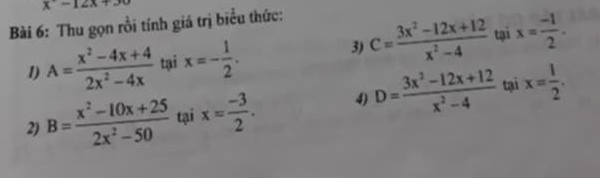 x-12x+30
Bài 6: Thu gọn rồi tính giá trị biểu thức: 
1) A= (x^2-4x+4)/2x^2-4x  tại x=- 1/2 . 3) C= (3x^2-12x+12)/x^2-4  tại x= (-1)/2 . 
2) B= (x^2-10x+25)/2x^2-50  tại x= (-3)/2 . 4) D= (3x^2-12x+12)/x^2-4  tại x= 1/2 .