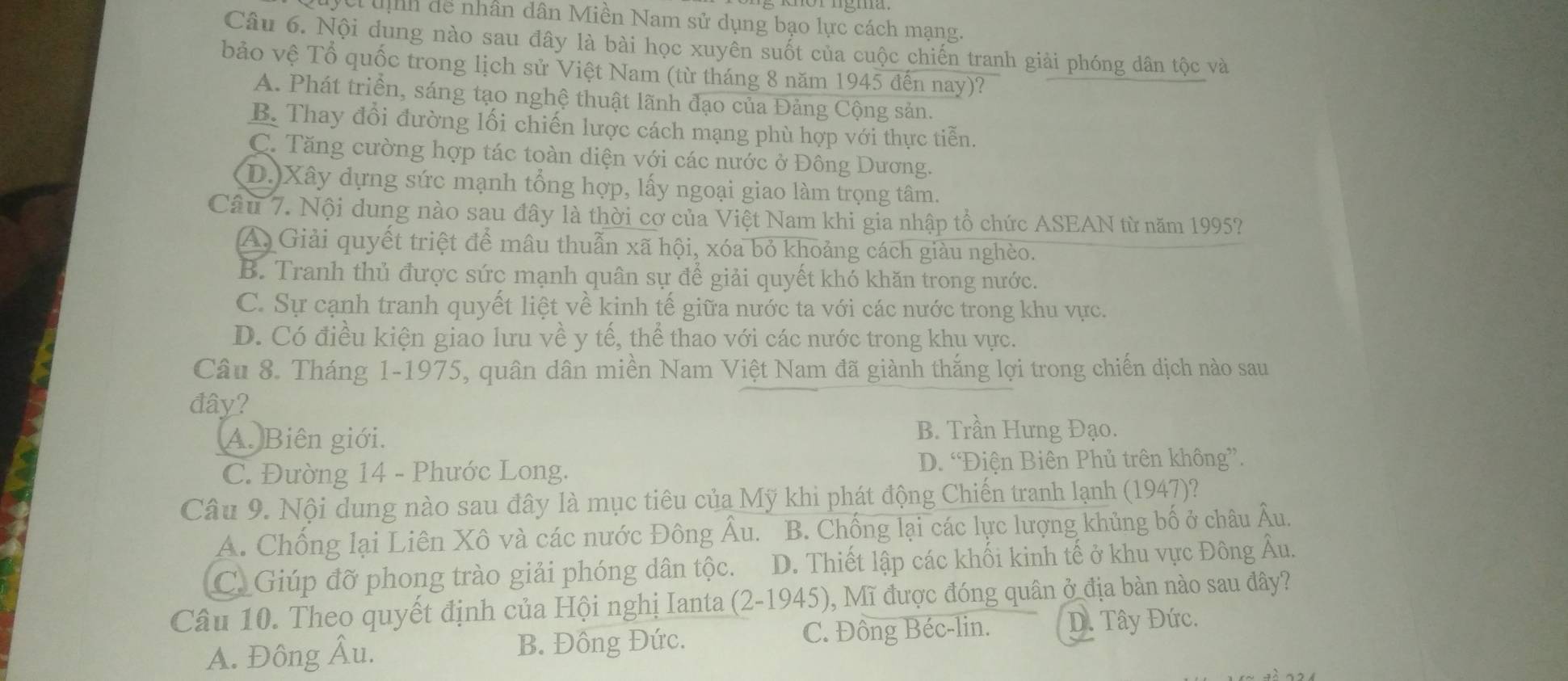 Vc unh dể nhân dân Miền Nam sử dụng bạo lực cách mạng.
Câu 6. Nội dung nào sau đây là bài học xuyên suốt của cuộc chiến tranh giải phóng dân tộc và
bảo vệ Tổ quốc trong lịch sử Việt Nam (từ tháng 8 năm 1945 đến nay)?
A. Phát triển, sáng tạo nghệ thuật lãnh đạo của Đảng Cộng sản.
B. Thay đổi đường lối chiến lược cách mạng phù hợp với thực tiễn.
C. Tăng cường hợp tác toàn diện với các nước ở Đông Dương.
D. Xây dựng sức mạnh tổng hợp, lấy ngoại giao làm trọng tâm.
Câu 7. Nội dung nào sau đây là thời cơ của Việt Nam khi gia nhập tổ chức ASEAN từ năm 1995?
A Giải quyết triệt để mâu thuẫn xã hội, xóa bỏ khoảng cách giàu nghèo.
B. Tranh thủ được sức mạnh quân sự để giải quyết khó khăn trong nước.
C. Sự cạnh tranh quyết liệt về kinh tế giữa nước ta với các nước trong khu vực.
D. Có điều kiện giao lưu về y tế, thể thao với các nước trong khu vực.
Câu 8. Tháng 1-1975, quân dân miền Nam Việt Nam đã giành thắng lợi trong chiến dịch nào sau
đây?
A. Biên giới.
B. Trần Hưng Đạo.
C. Đường 14 - Phước Long. D. “Điện Biên Phủ trên không”.
Câu 9. Nội dung nào sau đây là mục tiêu của Mỹ khi phát động Chiến tranh lạnh (1947)?
A. Chống lại Liên Xô và các nước Đông Âu. B. Chống lại các lực lượng khủng bố ở châu Âu.
C. Giúp đỡ phong trào giải phóng dân tộc. D. Thiết lập các khối kinh tế ở khu vực Đông Âu.
Câu 10. Theo quyết định của Hội nghị Ianta (2-1945), Mĩ được đóng quân ở địa bàn nào sau đây?
A. Đông Âu. B. Đông Đức. C. Đông Béc-lin. D. Tây Đức.