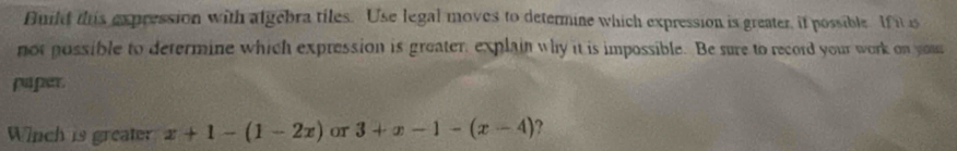 Build this expression with algebra tiles. Use legal moves to determine which expression is greater, it possible. If it is 
not possible to determine which expression is greater, explain why it is impossible. Be sure to record your work on you 
paper 
Wiich is greater x+1-(1-2x) or 3+x-1-(x-4) ?