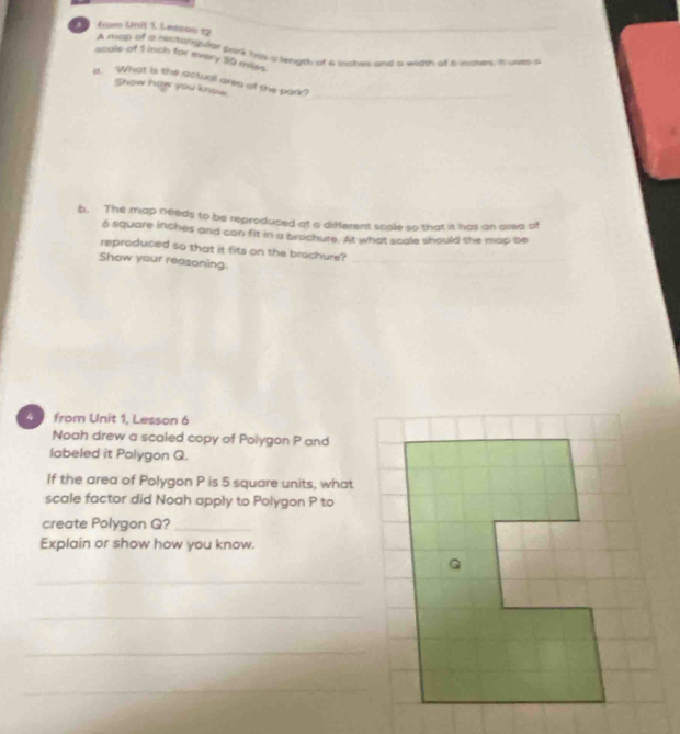 frum Uni! Lesson 12 A map of a rectangor pork his a length of a inces and a wide of 6 nabes. It utes a 
scals of 1 inch for every 50 miss. 
a What is the actual area of she park? 
Show how you knew 
b. The map needs to be reproduced at a different scole so that it has an area a
6 square inches and can fit in a brochure. At what scale should the map be 
reproduced so that it fits on the brochure?_ 
Show your reasoning 
__ 
4 from Unit 1, Lesson 6 
Noah drew a scaled copy of Polygon P and 
labeled it Polygon Q. 
If the area of Polygon P is 5 square units, what 
scale factor did Noah apply to Polygon P to 
create Polygon Q?_ 
Explain or show how you know. 
_ 
_ 
_ 
_