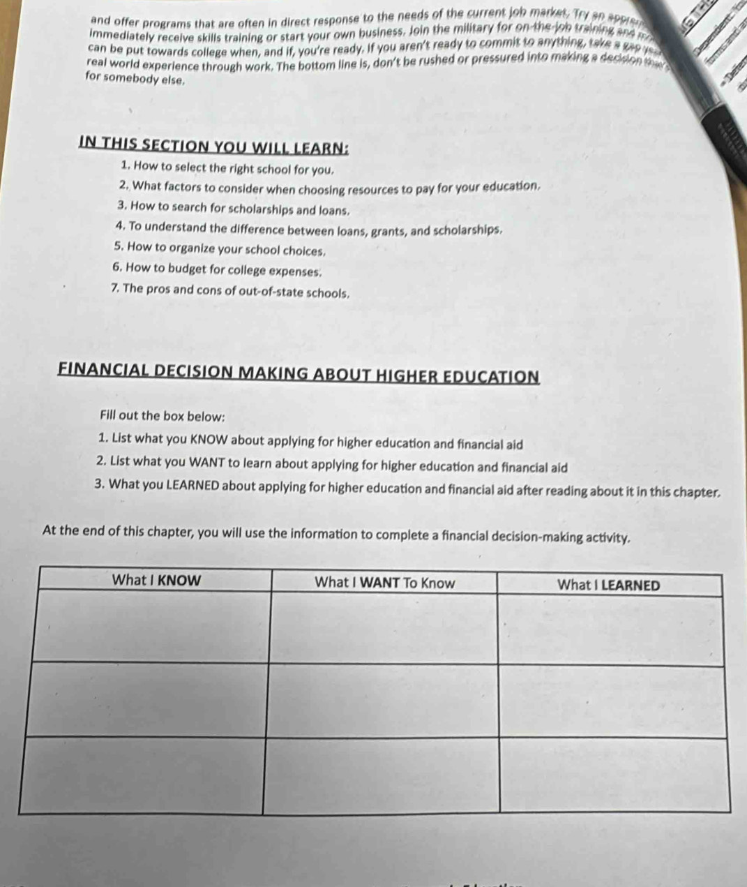 and offer programs that are often in direct response to the needs of the current job market. Try an spprer 
immediately receive skills training or start your own business. Join the military for on the job training and m o 
can be put towards college when, and if, you're ready. If you aren't ready to commit to anything, take a geo r 
real world experience through work. The bottom line is, don't be rushed or pressured into making a decidion the 
for somebody else. 
Det 
IN THIS SECTION YOU WILL LEARN: 
1. How to select the right school for you. 
2. What factors to consider when choosing resources to pay for your education. 
3. How to search for scholarships and loans. 
4. To understand the difference between loans, grants, and scholarships. 
5. How to organize your school choices. 
6. How to budget for college expenses. 
7. The pros and cons of out-of-state schools. 
FINANCIAL DECISION MAKING ABOUT HIGHER EDUCATION 
Fill out the box below: 
1. List what you KNOW about applying for higher education and financial aid 
2. List what you WANT to learn about applying for higher education and financial aid 
3. What you LEARNED about applying for higher education and financial aid after reading about it in this chapter. 
At the end of this chapter, you will use the information to complete a financial decision-making activity.