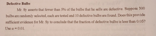 Defective Bulbs
Mr. Sy asserts that fewer than 5% of the bulbs that he sells are defective. Suppose 300
bulbs are randomly selected, each are tested and 10 defective bulbs are found. Does this provide
sufficient evidence for Mr. Sy to conclude that the fraction of defective bulbs is less than 0.05?
Use alpha =0.01