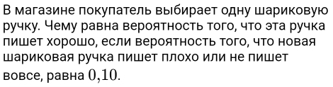 В магазине покуπатель выбирает одну шариковую 
ручку. Чему равна вероятность того, что эта ручка 
пишет хорошо, если Βероятность Τого, чТо новая 
Шариковая ручка лишет ллохо или не лишет 
вовсе, равна 0, 10.