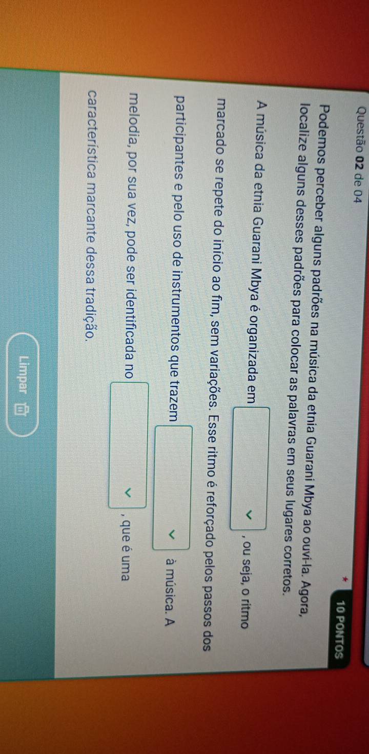 de 04 10 PONTOS 
Podemos perceber alguns padrões na música da etnia Guarani Mbya ao ouvi-la. Agora, 
localize alguns desses padrões para colocar as palavras em seus lugares corretos. 
A música da etnia Guarani Mbya é organizada em , ou seja, o ritmo 
marcado se repete do início ao fim, sem variações. Esse ritmo é reforçado pelos passos dos 
participantes e pelo uso de instrumentos que trazem 
à música. A 
melodia, por sua vez, pode ser identificada no , que é uma 
característica marcante dessa tradição. 
Limpar