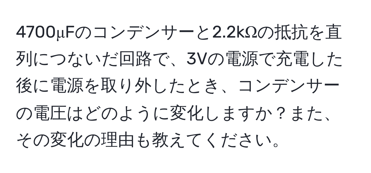 4700μFのコンデンサーと2.2kΩの抵抗を直列につないだ回路で、3Vの電源で充電した後に電源を取り外したとき、コンデンサーの電圧はどのように変化しますか？また、その変化の理由も教えてください。