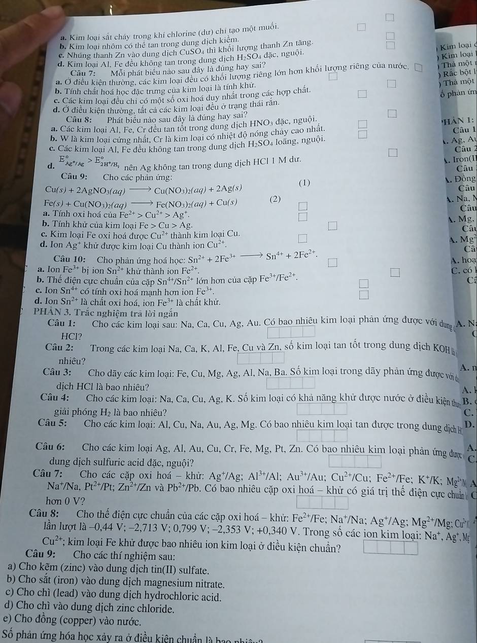 a. Kim loại sắt cháy trong khí chlorine (dư) chỉ tạo một muối.
b. Kim loại nhôm có thê tan trong dung dịch kiểm.
c. Nhúng thanh Zn vào dung dịch CuSO4 thì khối lượng thanh Zn tăng
Kim loại c
d. Kim loại Al. Fe đều không tan trong dung dịch H_2 Số đặc, nguội.
Câu 7: Mỗi phát biêu nào sau dây là đúng hay sai?
)  Thả một
a. Ở điều kiện thường, các kim loại đều có khối lượng riêng lớn hơn khối lượng riêng của nước ) Kim loại
) Rắc bột 1
b. Tính chất hoá học đặc trưng của kim loại là tính khứ.
) Thả một
c. Các kim loai đều chi có một số oxi hoá duy nhất trong các hợp chất.
ố phản ứn
d. Ở điều kiên thường, tất cả các kim loại đều ở trạng thái rắn.
Câu 8: Phát biểu nào sau dây là đúng hay sai?
a. Các kim loại Al. Fe. Cr đều tan tốt trong dung dịch HNO₃ đặc, nguội.
b. W là kim loại cứng nhất, Cr là kim loại có nhiệt độ nóng chảy cao nhất. 'HÀN 1: Câu 1
c. Các kim loại Al, Fe đều không tan trong dung dịch H_2SO. 4 loãng, nguội.
1. Ag, Au
d. E_Ag^+/Ag°>E_2H^+/H_2^circ  nên Ag không tan trong dung dịch HCl 1 M dư. Câu 2
A. Iron(I
Câu
Câu 9: Cho các phản ứng:
Cu(s)+2AgNO_3(aq)to Cu(NO_3)_2(aq)+2Ag(s) (1)  Đồng
Câu
Fe(s)+Cu(NO_3)_2(aq) to Fe(NO_3)_2(aq)+Cu(s) (2)
A. Na, N
a. Tính oxi hoá của Fe^(2+)>Cu^(2+)>Ag^+. Câu
b. Tính khử của kim loại Fe Cu>Ag. A. Mg, Câu
c. Kim loại Fe oxi hoá được Cu^(2+) thành kim loại Cu.
d. Ion Ag^+ khử được kim loại Cu thành ion Cu^(2+). A. Mg²
Câu 10: Cho phản ứng hoá học: Sn^(2+)+2Fe^(3+) Sn^(4+)+2Fe^(2+).
Câ
a. Ion Fe^(3+) bi ion Sn^(2+) khử thành ion Fe^(2+). C. có l A. hoạ
b. Thế điện cực chuẩn của cặp Sn^(4+)/Sn^(2+) lớn hơn của cặp Fe^(3+)/Fe^(2+). C
c. Ion Sn^(4+) có tính oxi hoá mạnh hơn ion Fe^(3+).
 □ /□  
d. Ion Sn^(2+)la chất oxi hoá, ion Fe^(3+)la chất khử.
PHẢN 3. Trắc nghiệm trã lời ngắn
Câu 1: Cho các kim loại sau: Na, Ca, Cu, Ag, Au. Có bao nhiêu kim loại phản ứng được với dung A. N
HCl?
(
Câu 2: Trong các kim loại Na, Ca, K, Al, Fe, Cu và Zn, số kim loại tan tốt trong dung dịch KOH
nhiêu?
A. n
Câu 3: Cho dãy các kim loại: Fe, Cu, Mg, Ag, Al, Na, Ba. Số kim loại trong dãy phản ứng được với
dịch HCl là bao nhiêu?
Câu 4: Cho các kim loại: Na, Ca,Cu,Ag , K. Số kim loại có khả năng khử được nước ở điều kiện thự B. A. 1
giải phóng H₂ là bao nhiêu? C.
Câu 5: Cho các kim loại: Al, Cu, Na, Au, Á Ag 3, Mg. Có bao nhiêu kim loại tan được trong dung dịch B D.
A.
Câu 6: Cho các kim loại Ag, Al, Au, Cu, Cr, Fe, Mg, Pt, Zn. Có bao nhiêu kim loại phản ứng được C
dung dịch sulfuric acid đặc, nguội?
Câu 7: Cho các cặp oxi hoá - khử: Ag^+/Ag;Al^(3+)/Al;Au^(3+)/Au;Cu^(2+)/Cu;Fe^(2+)/Fe;K^+/K;Mg^(2+) M A
Na⁺/Na, Pt^(2+)/Pt;Zn^(2+)/Zn và Pb^(2+)/Pb. Có bao nhiêu cặp oxi hoá - khử có giá trị thể điện cực chuẩn C
hơn 0 V?
Câu 8: Cho thế điện cực chuẩn của các cặp oxi hoá - khử: Fe^(2+)/Fe;Na^+/N 1. Ag^+/Ag;Mg^(2+)/Mg;Cu^(2+)|
lần lượt là −0,44 V; −2,713 V; 0,799 V; −2,353 V; +0,340 V. Trong số các ion kim loại: Na^+,Ag^+,M
Cu^(2+); kim loại Fe khử được bao nhiêu ion kim loại ở điều kiện chuẩn? □ □ □
Câu 9: Cho các thí nghiệm sau:
a) Cho kẽm (zinc) vào dung dịch tin(II) sulfate.
b) Cho sắt (iron) vào dung dịch magnesium nitrate.
c) Cho chì (lead) vào dung dịch hydrochloric acid.
d) Cho chí vào dung dịch zinc chloride.
e) Cho đồng (copper) vào nước.
Số phản ứng hóa học xảy ra ở điều kiên chuẩn là ba