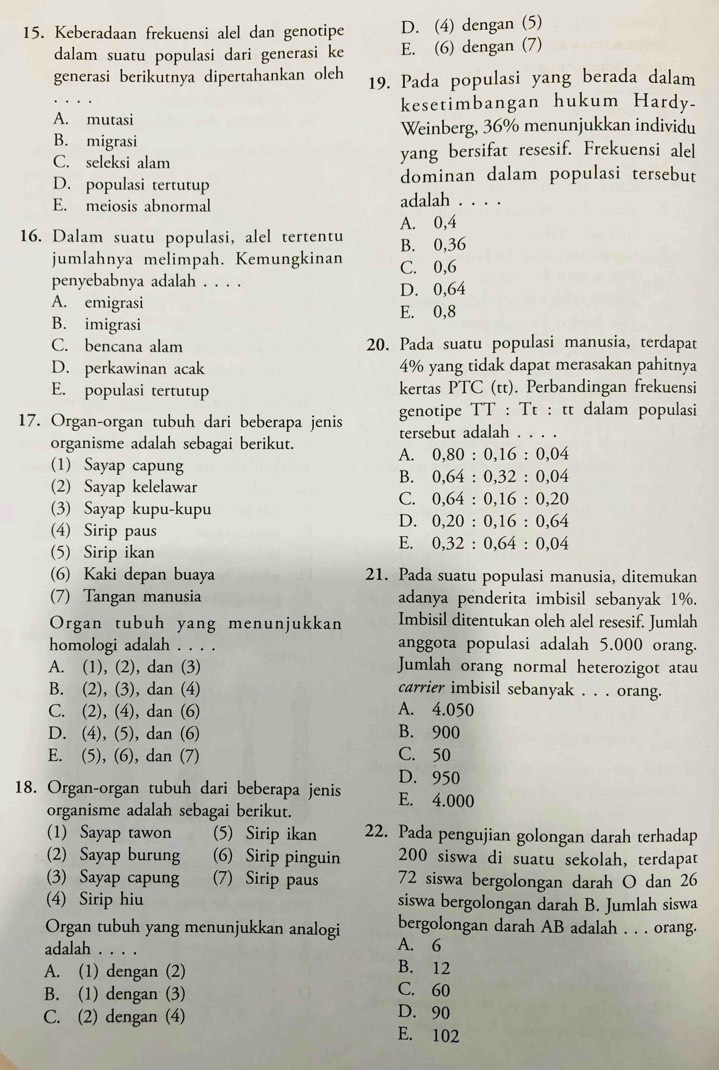 Keberadaan frekuensi alel dan genotipe D. (4) dengan (5)
dalam suatu populasi dari generasi ke E. (6) dengan (7)
generasi berikutnya dipertahankan oleh 19. Pada populasi yang berada dalam
kesetimbangan hukum Hardy.
A. mutasi
B. migrasi Weinberg, 36% menunjukkan individu
C. seleksi alam yang bersifat resesif. Frekuensi alel
D. populasi tertutup dominan dalam populasi tersebut
E. meiosis abnormal adalah . . . .
A. 0,4
16. Dalam suatu populasi, alel tertentu B. 0,36
jumlahnya melimpah. Kemungkinan C. 0,6
penyebabnya adalah . . . . D. 0,64
A. emigrasi
B. imigrasi E. 0,8
C. bencana alam 20. Pada suatu populasi manusia, terdapat
D. perkawinan acak 4% yang tidak dapat merasakan pahitnya
E. populasi tertutup kertas PTC (tt). Perbandingan frekuensi
17. Organ-organ tubuh dari beberapa jenis genotipe TT : Tt : tt dalam populasi
tersebut adalah . . . .
organisme adalah sebagai berikut.
A. 0,80:0,16:0,04
(1) Sayap capung 0,64:0,32:0,04
B.
(2) Sayap kelelawar
C. 0,64:0,16:0,20
(3) Sayap kupu-kupu
D. 0,20:0,16:0,64
(4) Sirip paus
E. 0,32:0,64:0,04
(5) Sirip ikan
(6) Kaki depan buaya 21. Pada suatu populasi manusia, ditemukan
(7) Tangan manusia adanya penderita imbisil sebanyak 1%.
Organ tubuh yang menunjukkan Imbisil ditentukan oleh alel resesif. Jumlah
homologi adalah . . . . anggota populasi adalah 5.000 orang.
A. (1), (2), dan (3) Jumlah orang normal heterozigot atau
B. (2), (3), dan (4) carrier imbisil sebanyak . . . orang.
C. (2), (4), dan (6) A. 4.050
D. (4), (5), dan (6) B. 900
E. (5), (6), dan (7) C. 50
D. 950
18. Organ-organ tubuh dari beberapa jenis E. 4.000
organisme adalah sebagai berikut.
(1) Sayap tawon (5) Sirip ikan 22. Pada pengujian golongan darah terhadap
(2) Sayap burung (6) Sirip pinguin 200 siswa di suatu sekolah, terdapat
(3) Sayap capung (7) Sirip paus 72 siswa bergolongan darah O dan 26
(4) Sirip hiu siswa bergolongan darah B. Jumlah siswa
Organ tubuh yang menunjukkan analogi bergolongan darah AB adalah . . . orang.
adalah . . . . A. 6
B. 12
A. (1) dengan (2) C. 60
B. (1) dengan (3)
D. 90
C. (2) dengan (4) E. 102