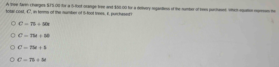 A tree farm charges $75.00 for a 5-foot orange tree and $50.00 for a delivery regardless of the number of trees purchased. Which equation expresses the
total cost, C, in terms of the number of 5-foot trees, t, purchased?
C=75+50t
C=75t+50
C=75t+5
C=75+5t