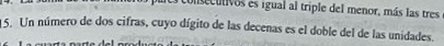 consecutivos es igual al triple del menor, más las tres 
1 5. Un número de dos cifras, cuyo dígito de las decenas es el doble del de las unidades.
