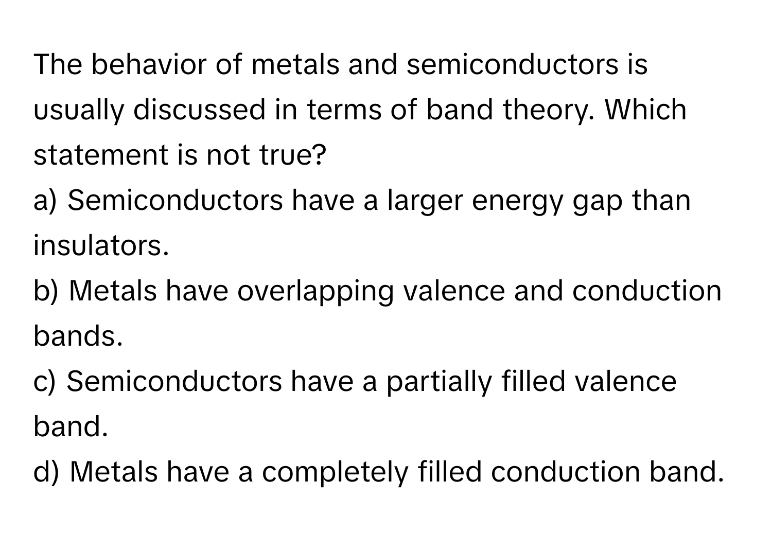 The behavior of metals and semiconductors is usually discussed in terms of band theory. Which statement is not true?

a) Semiconductors have a larger energy gap than insulators. 
b) Metals have overlapping valence and conduction bands. 
c) Semiconductors have a partially filled valence band. 
d) Metals have a completely filled conduction band.