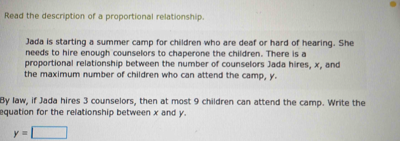 Read the description of a proportional relationship. 
Jada is starting a summer camp for children who are deaf or hard of hearing. She 
needs to hire enough counselors to chaperone the children. There is a 
proportional relationship between the number of counselors Jada hires, x, and 
the maximum number of children who can attend the camp, y. 
By law, if Jada hires 3 counselors, then at most 9 children can attend the camp. Write the 
equation for the relationship between x and y.
y=□