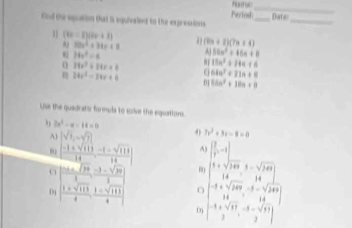 Name
_
Period:_ Date
nd the equation that is equivalent to the expressions
_
1] (tr-1)(6r+1) (8n+2)(7n+4)
A) 30v^4+34v+8 A) 50n^2+46n+8
0 34v^3=6
0 24v^2+14v+6
15n^2+14n+6
24x^2=24x+8
C 64n^2+21n+8
D) 56n^2+10n+0
Use the quadratic formula to soive the equations.
3 2a^2-a-14=0
A) |sqrt(7),-sqrt(7)|
4) 7v^2+5v-8=0
[ (-1± sqrt(113))/14 , (-1-sqrt(113))/14 ]
^
C | (-3+sqrt(19))/3 , (-3-sqrt(39))/3 |
D beginvmatrix (0,1) 1&sqrt(10)&1&sqrt(10) 1&sqrt(10)&1&sqrt(10) 2&1&sqrt(10)&3
D) [ (1+sqrt(113))/4 , (1-sqrt(113))/4 ]
C