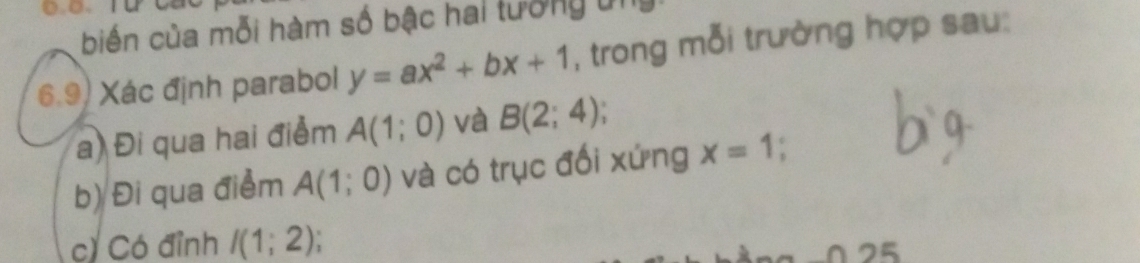 biến của mỗi hàm số bậc hai tưởng ủi 
6.9) Xác định parabol y=ax^2+bx+1 , trong mỗi trường hợp sau: 
a) Đi qua hai điểm A(1;0) và B(2;4)
b) Đi qua điểm A(1;0) và có trục đối xứng x=1
c) Có đỉnh I(1;2)