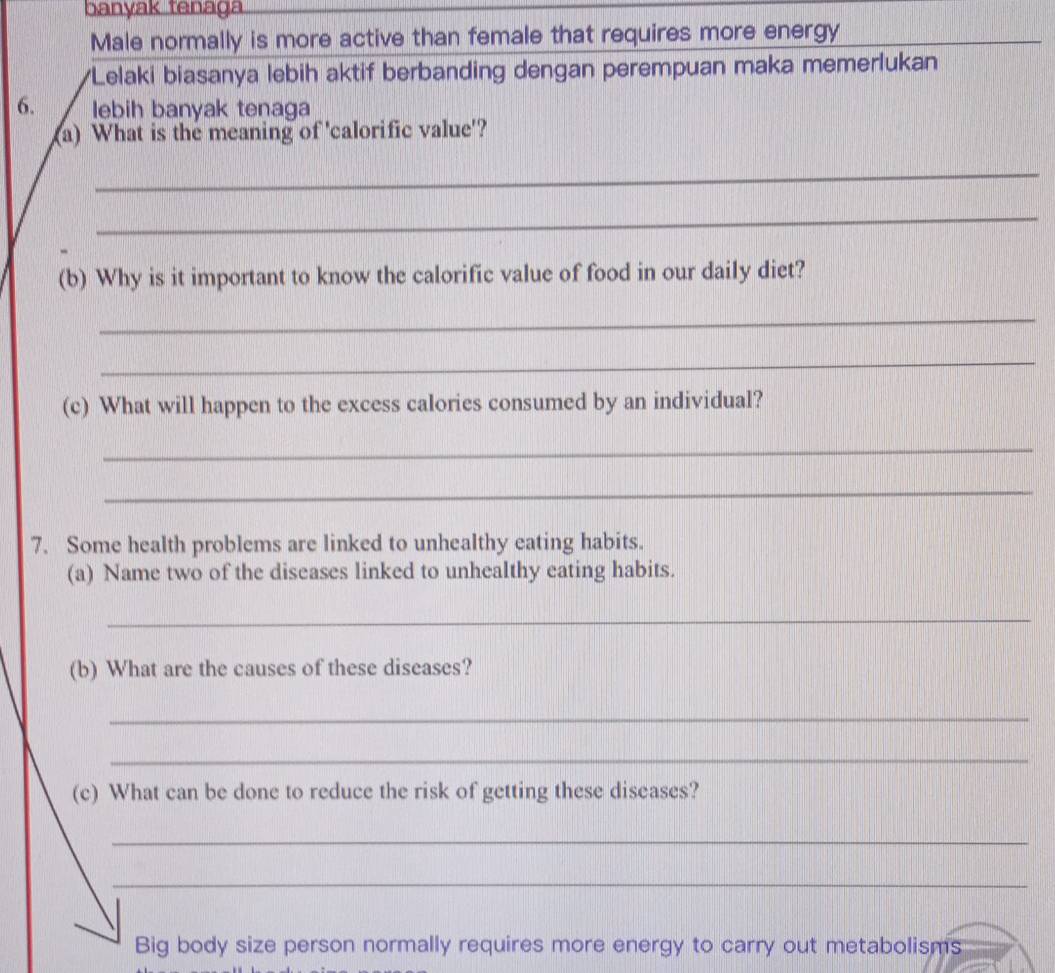 banyak tenaga 
Male normally is more active than female that requires more energy 
*Lelaki biasanya lebih aktif berbanding dengan perempuan maka memerlukan 
6. lebih banyak tenaga 
(a) What is the meaning of 'calorific value'? 
_ 
_ 
(b) Why is it important to know the calorific value of food in our daily diet? 
_ 
_ 
(c) What will happen to the excess calories consumed by an individual? 
_ 
_ 
7. Some health problems are linked to unhealthy eating habits. 
(a) Name two of the diseases linked to unhealthy eating habits. 
_ 
(b) What are the causes of these diseases? 
_ 
_ 
(c) What can be done to reduce the risk of getting these diseases? 
_ 
_ 
Big body size person normally requires more energy to carry out metabolisms