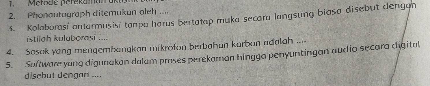 Metode perekaman ükust 
2. Phonautograph ditemukan oleh .... 
3. Kolaborasi antarmusisi tanpa harus bertatap muka secara langsung biasa disebut dengon 
istilah kolaborasi .... 
4. Sosok yang mengembangkan mikrofon berbahan karbon adalah .... 
5. Software yang digunakan dalam proses perekaman hingga penyuntingan audio secara digital 
disebut dengan ....