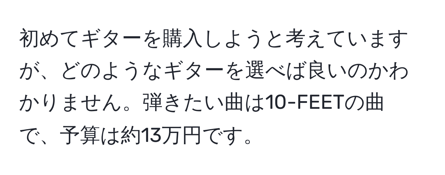 初めてギターを購入しようと考えていますが、どのようなギターを選べば良いのかわかりません。弾きたい曲は10-FEETの曲で、予算は約13万円です。