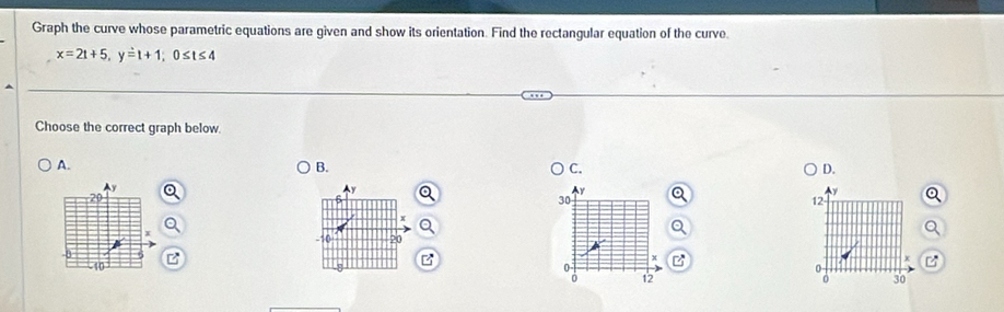 Graph the curve whose parametric equations are given and show its orientation. Find the rectangular equation of the curve.
x=2t+5, y=t+1; 0≤ t≤ 4
Choose the correct graph below.
A.
B.
C.
D.
y
20
30
12
-10 20
- 10
a 12 30