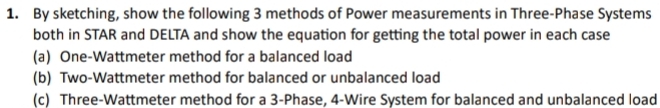 By sketching, show the following 3 methods of Power measurements in Three-Phase Systems 
both in STAR and DELTA and show the equation for getting the total power in each case 
(a) One-Wattmeter method for a balanced load 
(b) Two-Wattmeter method for balanced or unbalanced load 
(c) Three-Wattmeter method for a 3 -Phase, 4 -Wire System for balanced and unbalanced load