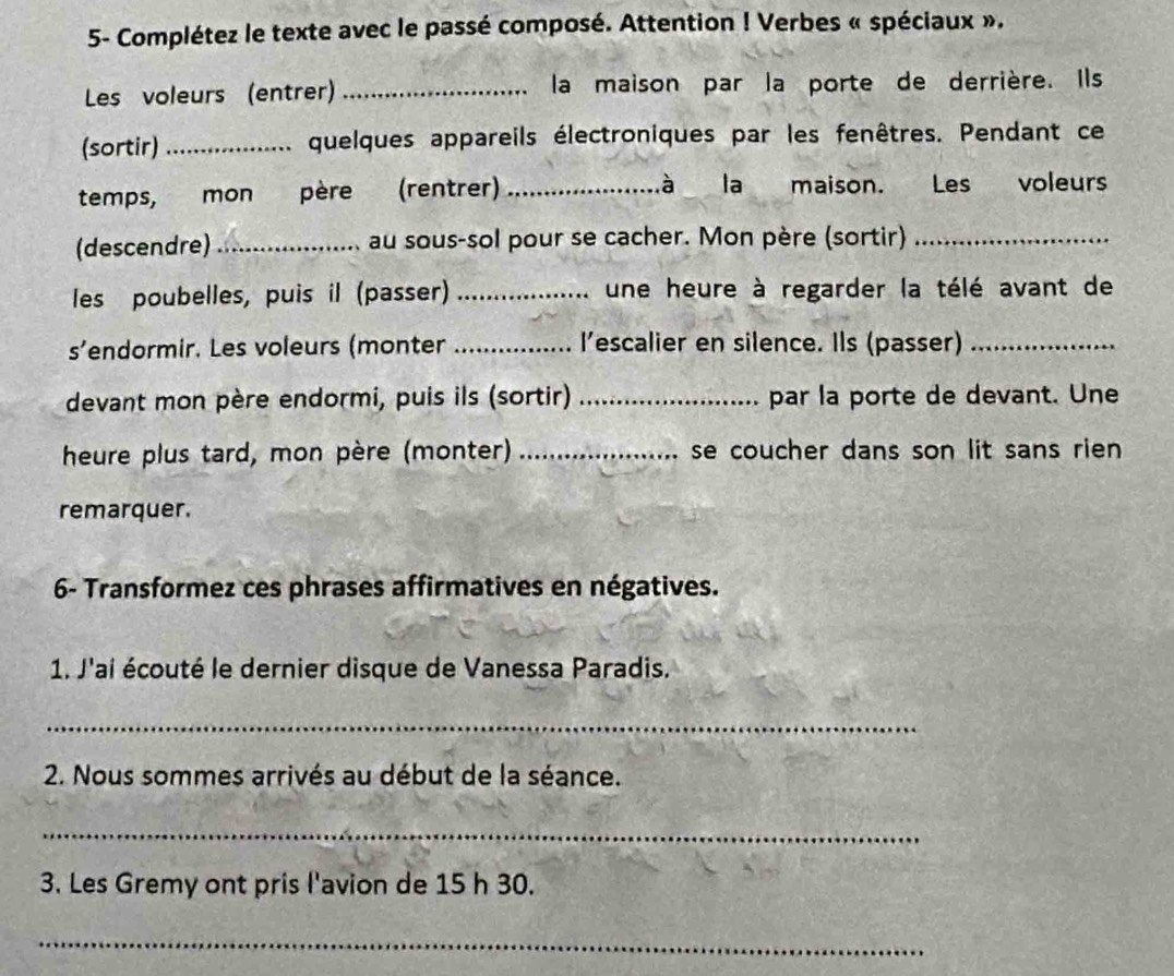 5- Complétez le texte avec le passé composé. Attention ! Verbes « spéciaux ». 
Les voleurs (entrer) _la maison par la porte de derrière. Ils 
(sortir)_ quelques appareils électroniques par les fenêtres. Pendant ce 
temps, mon père (rentrer) _à la maison. Les voleurs 
(descendre) _au sous-sol pour se cacher. Mon père (sortir)_ 
les poubelles, puis il (passer) _une heure à regarder la télé avant de 
s’endormir. Les voleurs (monter _I’escalier en silence. Ils (passer)_ 
devant mon père endormi, puis ils (sortir) _par la porte de devant. Une 
heure plus tard, mon père (monter) _se coucher dans son lit sans rien 
remarquer. 
6- Transformez ces phrases affirmatives en négatives. 
1. J'ai écouté le dernier disque de Vanessa Paradis. 
_ 
2. Nous sommes arrivés au début de la séance. 
_ 
3. Les Gremy ont pris l'avion de 15 h 30. 
_