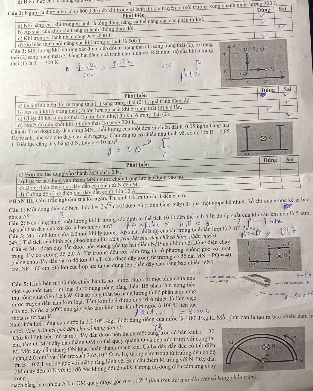 Biểu thực của từ thông quả vô
Câu 3: Một lượng khí lí tưởng xác định biển đồi từ trạng thái (1) sang trp
(1)
thái (2) sang trạng thái (3) bằng hai đẳng quá trình như hình vẽ. Biết nhiệt độ của khí ở trạng 3p
thái (1) là T_1=300K.
P (2)
Câu 4: Treo đoạn dây dẫn cứng MN, khối lượng 
dây mảnh, nhẹ sao cho dây dẫn nằm ngang. Cảm ứng từ có chiều như hình vẽ, có độ lớn B=0,05
T. Biết lực căng dây bằng 0 N. Lấy g=10m/s^2. B
M N
PHAN III. Câu trắc nghiệm trả lời ngắn. 
Câu 1: Một dòng điện có biểu thức i=2sqrt(2) cos(100πt A) (t tính bằng giây) đi qua một ampe kế nhiệt. Số chi của ampe kế là bao
nhiêu A?
Câu 2: Nén đẳng nhiệt một lượng khí lí tưởng xác định từ thể tích 10 lít đến thể tích 4 lít thì áp suất của khí sau khi nến là 5 atm.
Áp suất ban đầu của khí đó là bao nhiêu atm?
Câu 3: Một bình kín chứa 2,0 mol khí lý tưởng. Áp suất, nhiệt độ của khí trong bình lần lượt là 2.10^5 Pa'và
24°C C. Thể tích của bình bằng bao nhiêu lít? (làm tròn kết quả đến chữ số hàng phần mười)
Câu 4: Một đoạn dây dẫn được uốn vuông góc tại hai điểm N, P như hình vẽ. Dòng điện chạy
P Q
trong dây có cường độ 2,0 A. Từ trường đều với cảm ứng từ có phương vuông góc với mặt
phẳng chứa dây dẫn và có độ lớn 40mu T C. Các đoạn dây trong từ trường có độ dài MN=PQ=40
1
cm, NP=60cm h. Độ lớn của hợp lực từ tác dụng lên phần dây dẫn bằng bao nhiêu mN?
M
Câu 5: Hình bên mô tả một chiếc bàn là hơi nước. Nước từ một bình chứa nhỏ  tầm kim loại được
giọt vào một tấm kim loại được nung nóng bằng điện. Bộ phận làm nóng tiêu nung nóng binh chứa nước
thụ công suất điện 1,5 kW. Giả sử rằng toàn bộ năng lượng từ bộ phận làm nóng hợi nước
được truyền đến tấm kim loại. Tấm kim loại được duy trì ở nhiệt độ làm việc
của nó. Nước ở 30°C nhỏ giọt vào tấm kim loại làm hơi nước ở 100°C C liên tục
thoát ra từ bản là.
Nhiệt hóa hơi riêng của nước là 2,3.10^6 J/kg, nhiệt dung riêng của nước là 4180 J/kg.K. Mỗi phút bàn là tạo ra bao nhiêu gam họ
nước? (làm tròn kết quả đến chữ số hàng đơn vị)
Câu 6: Hình bên mô tả một dây dẫn được uốn thành một cung tròn có bán kính r=30
cm, tâm O. Một dây dẫn thẳng OM có thể quay quanh O và tiếp xúc trượt với cung tại
ω
M. Một dây dẫn thắng ON khác hoàn thành mạch kín. Cả ba dây dẫn đều có tiết diện M
B
ngang 2,0mm^2 và điện trở suất 2,65.10^(-8) N.m. Hệ thống nằm trong từ trường đều có độ
α
lớn B=0.2T T vuông góc với mặt phẳng hình vẽ. Ban đầu điểm M trùng với N. Dây dẫn
N
OM quay đều từ N với tốc độ góc không đổi 2 rad/s. Cường độ dòng điện cảm ứng chạy
o
trong
mạch bằng bao nhiêu A khi OM quay được góc alpha =115° ? (làm tròn kết quả đến chữ số hàng phần trăm)