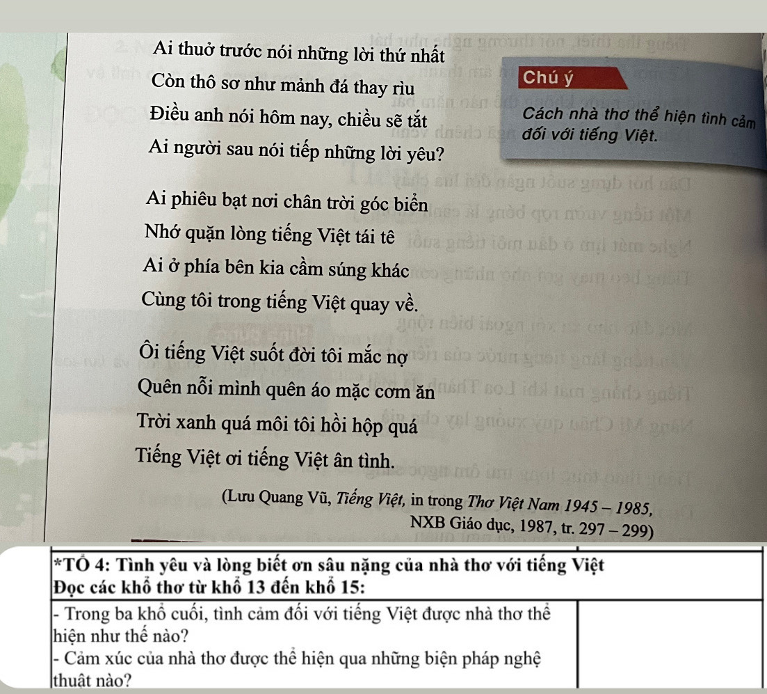 Ai thuở trước nói những lời thứ nhất 
Còn thô sơ như mảnh đá thay rìu 
Chú ý 
Điều anh nói hôm nay, chiều sẽ tắt 
Cách nhà thơ thể hiện tình cảm 
đối với tiếng Việt. 
Ai người sau nói tiếp những lời yêu? 
Ai phiêu bạt nơi chân trời góc biển 
Nhớ quặn lòng tiếng Việt tái tê 
Ai ở phía bên kia cầm súng khác 
Cùng tôi trong tiếng Việt quay về. 
Ôi tiếng Việt suốt đời tôi mắc nợ 
Quên nỗi mình quên áo mặc cơm ăn 
Trời xanh quá môi tôi hồi hộp quá 
Tiếng Việt ơi tiếng Việt ân tình. 
(Lưu Quang Vũ, Tiếng Việt, in trong Thơ Việt Nam 1945 - 1985, 
NXB Giáo dục, 1987, tr. 297 - 299)