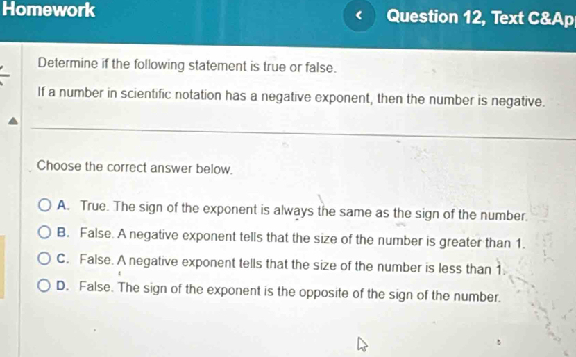 Homework Question 12, Text C&Ap
Determine if the following statement is true or false.
If a number in scientific notation has a negative exponent, then the number is negative.
Choose the correct answer below.
A. True. The sign of the exponent is always the same as the sign of the number.
B. False. A negative exponent tells that the size of the number is greater than 1.
C. False. A negative exponent tells that the size of the number is less than 1.
D. False. The sign of the exponent is the opposite of the sign of the number.