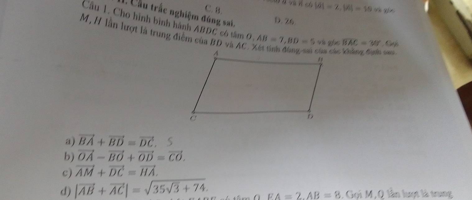 |vector a]=2|=19
C. 8. V yfn 
Cầu trắc nghiệm đúng sai,
D. 26.
Cầu 1. Cho hình bình hành ABDC có tâm O AB=7, BD=5w yhe
M,H lần lượt là trung điểm của BD và AC
BAC=30° a
cà chc Vhng địnn cao
a) vector BA+vector BD=vector DC. S
b) vector OA-vector BO+vector OD=vector CO.
c) vector AM+vector DC=vector HA.
d) |vector AB+vector AC|=sqrt(35sqrt 3)+74.
EA=2. AB=8 , Gọi M, Q lần luợt là trung