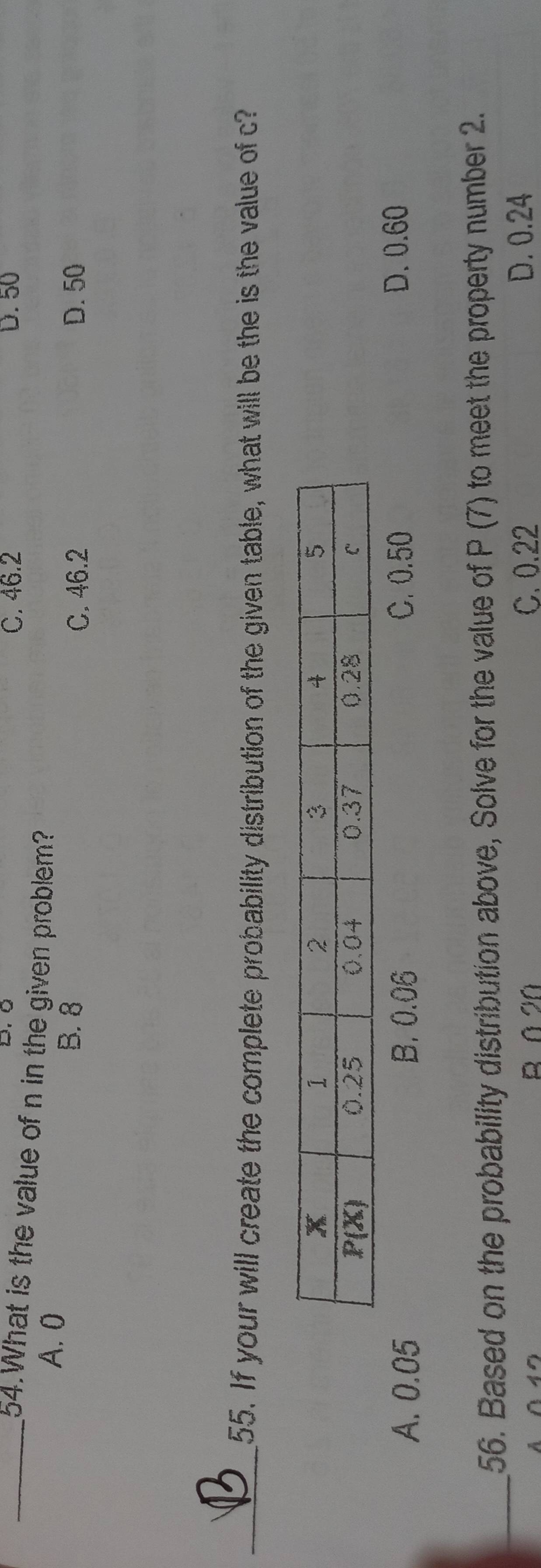 C. 46.2 D. 50
54.What is the value of n in the given problem?
A. 0
B. 8 C. 46.2 D. 50
_55. If your will create the complete probability distribution of the given table, what will be the is the value of c?
A. 0.05 B. 0.06 C. 0.50 D. 0.60
_56. Based on the probability distribution above, Solve for the value of P (7) to meet the property number 2.
B 0 20 C. 0.22 D. 0.24