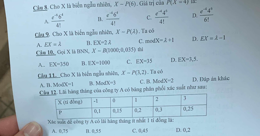 Cho X là biến ngẫu nhiên, Xsim P(6). Giá trị của P(X=4) la:
A.  (e^(-6)6^4)/4! 
B.  (e^(-4)6^4)/4!  C.  (e^(-4)4^6)/4!  D.  (e^(-4)4^6)/6! 
Câu 9. Cho X là biến ngẫu nhiên, Xsim P(lambda ). Ta có
A. EX=lambda B. EX=2lambda C. mod X=lambda +1 D. EX=lambda -1
Câu 10. Gọi X là BNN, Xsim B(1000;0,035) thì
A.. EX=350 B. EX=1000 C. EX=35 D. EX=3,5. 
Câu 11. Cho X là biến ngẫu nhiên, Xsim P(3,2). Ta có
A. B. Mod X=1 B. Mod X=3 C. B. Mod X=2 D. Đáp án khác
Ci hàng tháng của công ty A có bảng phân phối xác suất như sau:
Xác suất đề công ty A có lãi hàng tháng ít nhất 1 tỉ đồng là:
A. 0,75 B. 0,55 C. 0,45 D. 0,2