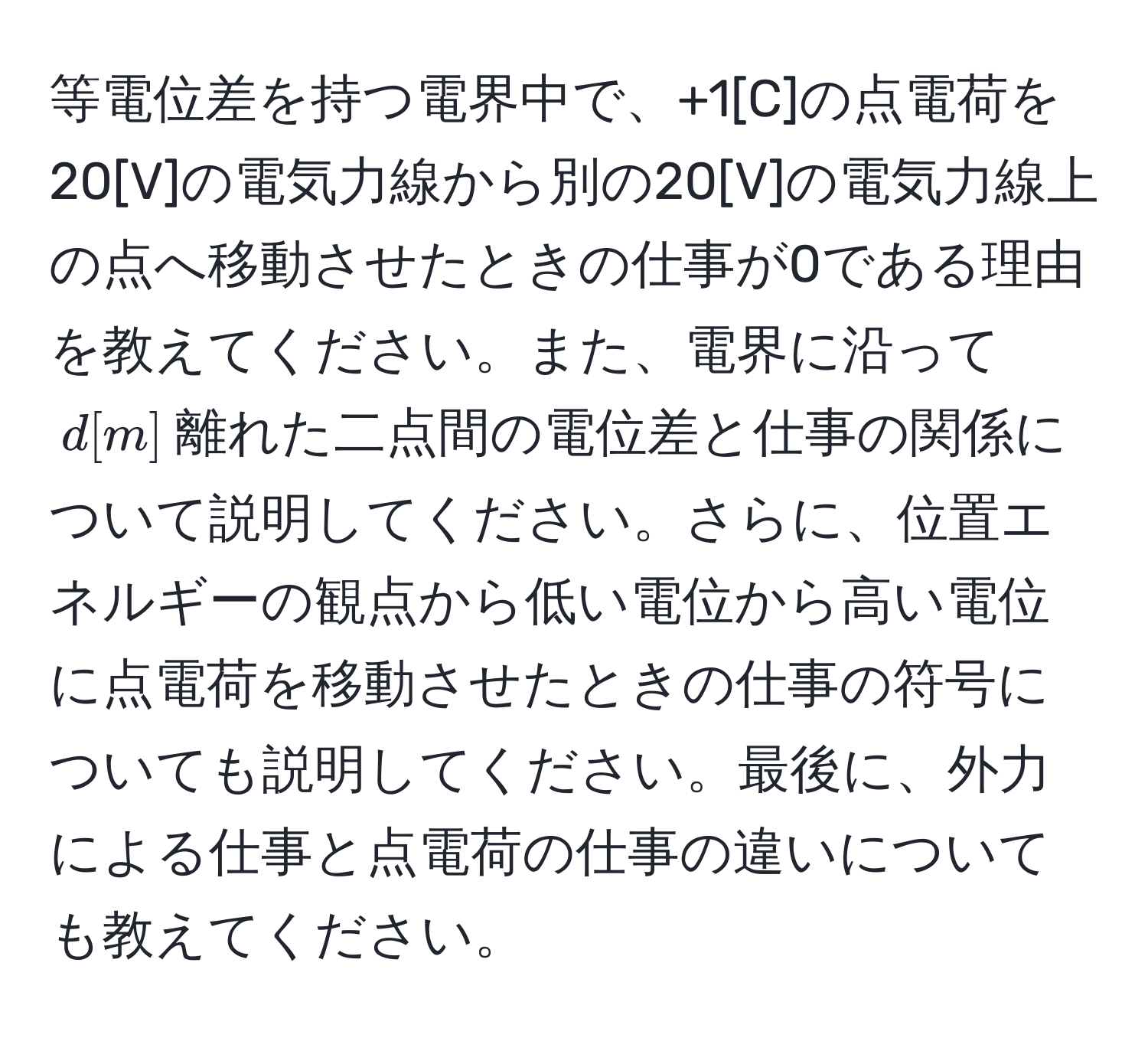 等電位差を持つ電界中で、+1[C]の点電荷を20[V]の電気力線から別の20[V]の電気力線上の点へ移動させたときの仕事が0である理由を教えてください。また、電界に沿って$d[m]$離れた二点間の電位差と仕事の関係について説明してください。さらに、位置エネルギーの観点から低い電位から高い電位に点電荷を移動させたときの仕事の符号についても説明してください。最後に、外力による仕事と点電荷の仕事の違いについても教えてください。