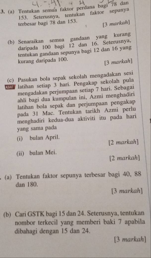 Tentukan semua faktor perdana bagi 78 dan
153. Seterusnya, tentukan faktor sepunya 
terbesar bagi 78 dan 153. 
[3 markah] 
(b) Senaraikan semua gandaan yang kurang 
daripada 100 bagi 12 dan 16. Seterusnya, 
tentukan gandaan sepunya bagi 12 dan 16 yang 
kurang daripada 100. 
[3 markah] 
(c) Pasukan bola sepak sekolah mengadakan sesi 
latihan setiap 3 hari. Pengakap sekolah pula 
mengadakan perjumpaan setiap 7 hari. Sebagai 
ahli bagi dua kumpulan ini, Azmi menghadiri 
latihan bola sepak dan perjumpaan pengakap 
pada 31 Mac. Tentukan tarikh Azmi perlu 
menghadiri kedua-dua aktiviti itu pada hari 
yang sama pada 
(i) bulan April. 
[2 markah] 
(ii) bulan Mei. 
[2 markah] 
(a) Tentukan faktor sepunya terbesar bagi 40, 88
dan 180. 
[3 markah] 
(b) Cari GSTK bagi 15 dan 24. Seterusnya, tentukan 
nombor terkecil yang memberi baki 7 apabila 
dibahagi dengan 15 dan 24. 
[3 markah]