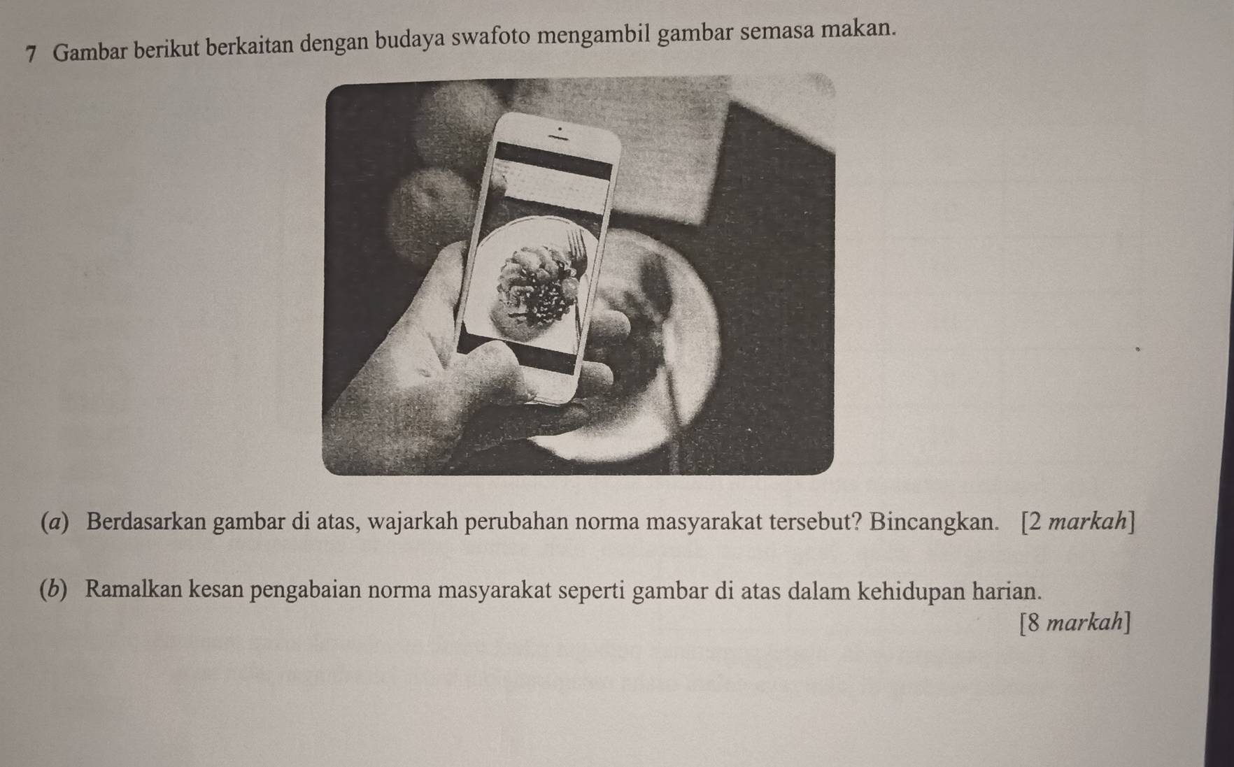 Gambar berikut berkaitan dengan budaya swafoto mengambil gambar semasa makan. 
(α) Berdasarkan gambar di atas, wajarkah perubahan norma masyarakat tersebut? Bincangkan. [2 markah] 
(b) Ramalkan kesan pengabaian norma masyarakat seperti gambar di atas dalam kehidupan harian. 
[8 markah]