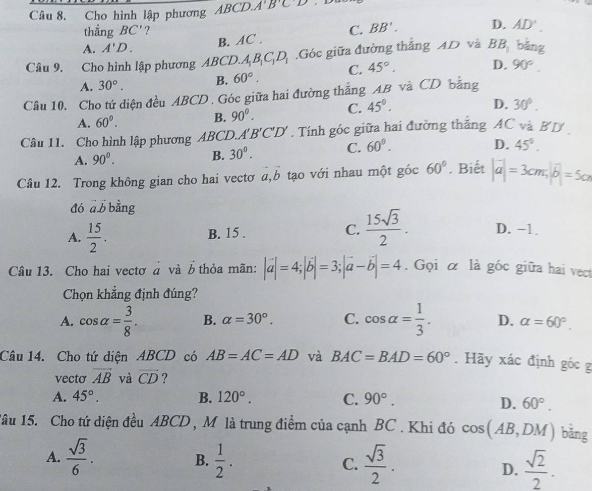 Cho hình lập phương ABCD.A'B'C'D D
thắng BC' ? C. BB'.
D. AD'
A. A'D.
B. AC .
Câu 9. Cho hình lập phương Ab CD. A_1B_1C_1D_1.Góc giữa đường thắng AD và BB_1 bā m
C. 45°.
D.
A. 30°. B. 60°. 90°.
Câu 10. Cho tứ diện đều ABCD . Góc giữa hai đường thắng AB và CD bằng
B.
A. 60^0. 90^0.
C. 45°. D. 30°.
Câu 11. Cho hình lập phương ABCD.. A'B'C'D' Tính góc giữa hai đường thắng AC và BD
C. 60°.
A. 90^0. B. 30^0. D. 45°.
Câu 12. Trong không gian cho hai vectơ a,b tạo với nhau một góc 60°. Biết |vector a|=3cm,|vector b|=5cm
đó a.b bằng
A.  15/2 . B. 15 . C.  15sqrt(3)/2 .
D. −1.
Câu 13. Cho hai vectơ à và b thỏa mãn: |vector a|=4;|vector b|=3;|vector a-vector b|=4. Gọi α là góc giữa hai vect
Chọn khẳng định đúng?
A. cos alpha = 3/8 . cos alpha = 1/3 .
B. alpha =30°. C. D. alpha =60°.
Câu 14. Cho tứ diện ABCD có AB=AC=AD và BAC=BAD=60°. Hãy xác định góc g
vecto vector AB và vector CD ?
A. 45°. B. 120°. C. 90°.
D. 60°.
1âu 15. Cho tứ diện đều ABCD , M là trung điểm của cạnh BC . Khi đó cos (AB,DM) bǎng
A.  sqrt(3)/6 .  1/2 . D.  sqrt(2)/2 .
B.
C.  sqrt(3)/2 .