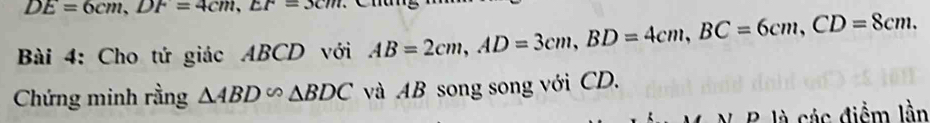 DE=6cm, DF=4cm, EF=3cm
Bài 4: Cho tứ giác ABCD với AB=2cm, AD=3cm, BD=4cm, BC=6cm, CD=8cm. 
Chứng minh rằng △ ABD∽ △ BDC và AB song song với CD. 
N B là các điểm lần