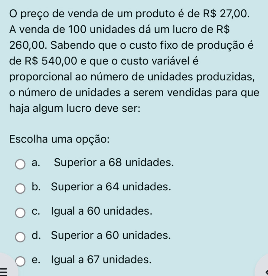 preço de venda de um produto é de R$ 27,00.
A venda de 100 unidades dá um lucro de R$
260,00. Sabendo que o custo fixo de produção é
de R$ 540,00 e que o custo variável é
proporcional ao número de unidades produzidas,
o número de unidades a serem vendidas para que
haja algum lucro deve ser:
Escolha uma opção:
a. Superior a 68 unidades.
b. Superior a 64 unidades.
c. Igual a 60 unidades.
d. Superior a 60 unidades.
e. Igual a 67 unidades.
=