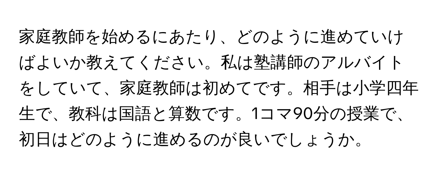 家庭教師を始めるにあたり、どのように進めていけばよいか教えてください。私は塾講師のアルバイトをしていて、家庭教師は初めてです。相手は小学四年生で、教科は国語と算数です。1コマ90分の授業で、初日はどのように進めるのが良いでしょうか。