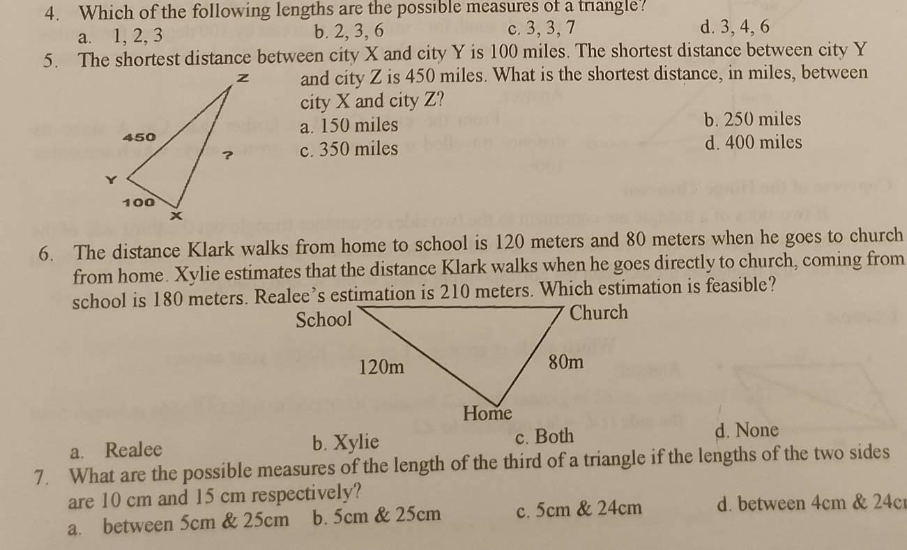 Which of the following lengths are the possible measures of a triangle?
a. 1, 2, 3 b. 2, 3, 6 c. 3, 3, 7 d. 3, 4, 6
5. The shortest distance between city X and city Y is 100 miles. The shortest distance between city Y
and city Z is 450 miles. What is the shortest distance, in miles, between
city X and city Z?
a. 150 miles
b. 250 miles
c. 350 miles d. 400 miles
6. The distance Klark walks from home to school is 120 meters and 80 meters when he goes to church
from home. Xylie estimates that the distance Klark walks when he goes directly to church, coming from
school is 180 meters. Realee’s estimation is 210 meters. Which estimation is feasible?
a. Realee b. Xylie c. Both
d. None
7. What are the possible measures of the length of the third of a triangle if the lengths of the two sides
are 10 cm and 15 cm respectively?
a. between 5cm & 25cm b. 5cm & 25cm c. 5cm & 24cm
d. between 4cm & 24c