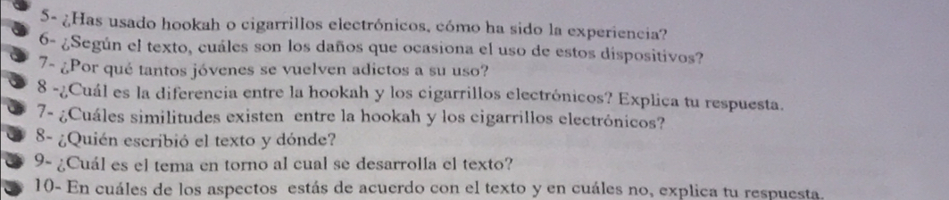 5- ¿Has usado hookah o cigarrillos electrónicos, cómo ha sido la experiencia? 
6- ¿Según el texto, cuáles son los daños que ocasiona el uso de estos dispositivos? 
7- ¿Por qué tantos jóvenes se vuelven adictos a su uso? 
8 -¿Cuál es la diferencia entre la hookah y los cigarrillos electrónicos? Explica tu respuesta. 
7- ¿Cuáles similitudes existen entre la hookah y los cigarrillos electrónicos? 
8- ¿Quién escribió el texto y dónde? 
9- ¿Cuál es el tema en torno al cual se desarrolla el texto? 
10- En cuáles de los aspectos estás de acuerdo con el texto y en cuáles no, explica tu respuesta.