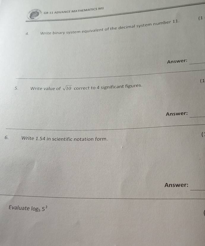 GR 11 ADVANCE MATHEMATICS M1 
(1 
4. Write binary system equivalent of the decimal system number 11. 
Answer:_ 
(1 
5. Write value of sqrt(10) correct to 4 significant figures. 
_ 
Answer: 
(1 
6. Write 1.54 in scientific notation form. 
_ 
Answer: 
Evaluate log _55^3