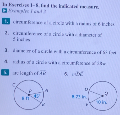 In Exercises 1-8, find the indicated measure.
DExamples 1 and 2
circumference of a circle with a radius of 6 inches
2. circumference of a circle with a diameter of
5 inches
3. diameter of a circle with a circumference of 63 feet
4. radius of a circle with a circumference of 28π
5 arc length of widehat AB 6. mwidehat DE