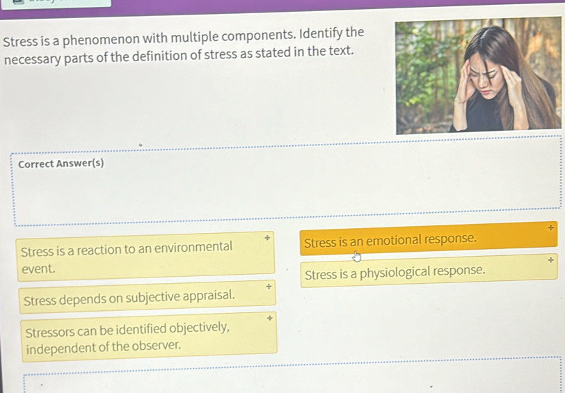 Stress is a phenomenon with multiple components. Identify the
necessary parts of the definition of stress as stated in the text.
Correct Answer(s)
÷
Stress is a reaction to an environmental Stress is an emotional response.
event.
Stress is a physiological response.
Stress depends on subjective appraisal.
Stressors can be identified objectively,
independent of the observer.