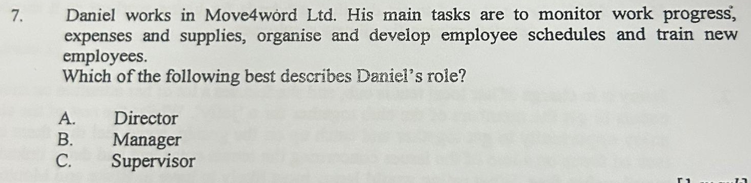 Daniel works in Move4word Ltd. His main tasks are to monitor work progress,
expenses and supplies, organise and develop employee schedules and train new
employees.
Which of the following best describes Daniel's role?
A. Director
B. Manager
C. Supervisor