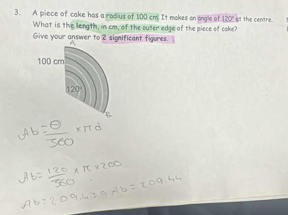 A piece of cake has a radius of 100 cm. It makes an angle of _ 120° at the centre.
What is the length, in cm, of the outer edge of the piece of cake?
Give your answer to 2 significant figures.