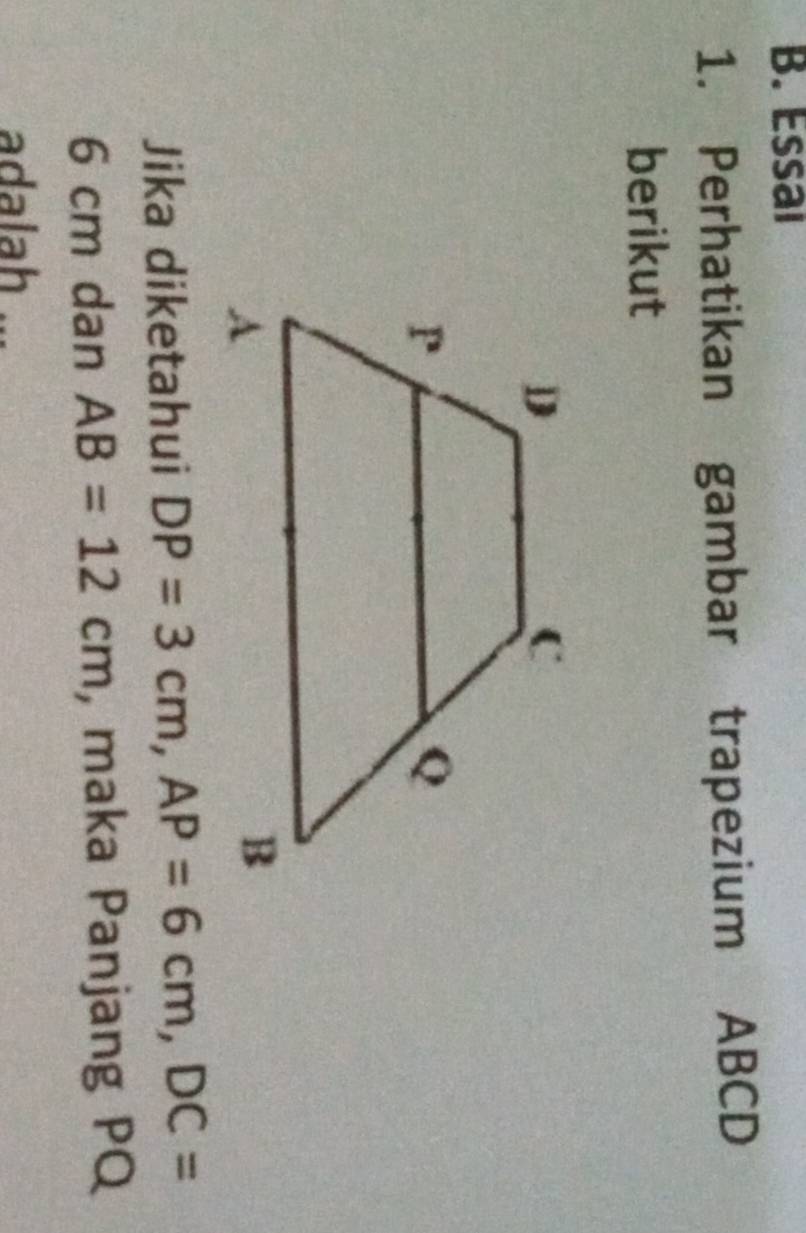 Essaı 
1. Perhatikan gambar trapezium ABCD
berikut 
Jika diketahui DP=3cm, AP=6cm, DC=
6 cm dan AB=12cm , maka Panjang PQ
adalah ...