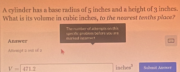 A cylinder has a base radius of 5 inches and a height of 3 inches. 
What is its volume in cubic inches, to the nearest tenths place? 
The number of attempts on this 
specific problém before you are 
Answer marked incorrect 
Attempt 2 out of 2
inch eg 0
V=471.2 Submit Answer